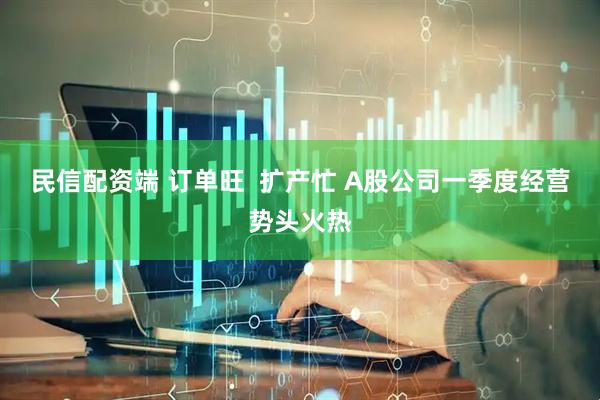 民信配资端 订单旺  扩产忙 A股公司一季度经营势头火热