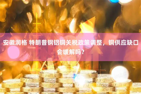 安徽润格 特朗普钢铝铜关税政策调整，铜供应缺口会缓解吗？
