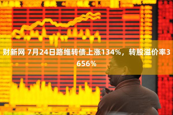 财新网 7月24日路维转债上涨134%，转股溢价率3656%