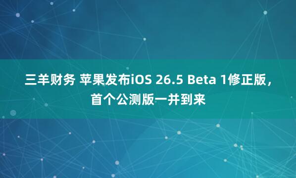 三羊财务 苹果发布iOS 26.5 Beta 1修正版，首个公测版一并到来