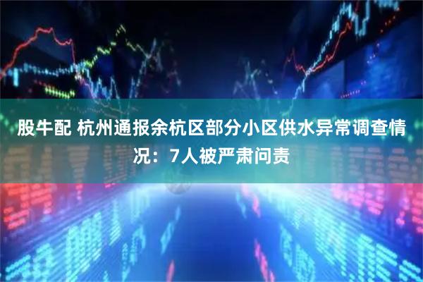 股牛配 杭州通报余杭区部分小区供水异常调查情况：7人被严肃问责