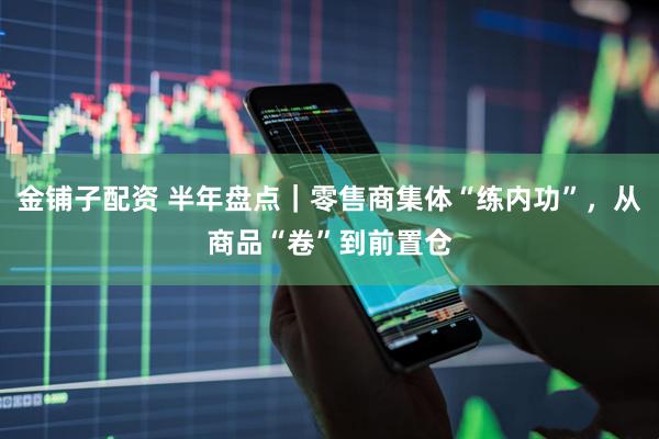 金铺子配资 半年盘点｜零售商集体“练内功”，从商品“卷”到前置仓