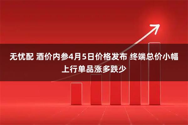 无忧配 酒价内参4月5日价格发布 终端总价小幅上行单品涨多跌少