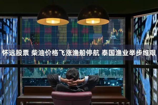 怀远股票 柴油价格飞涨渔船停航 泰国渔业举步维艰