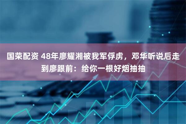 国荣配资 48年廖耀湘被我军俘虏，邓华听说后走到廖跟前：给你一根好烟抽抽