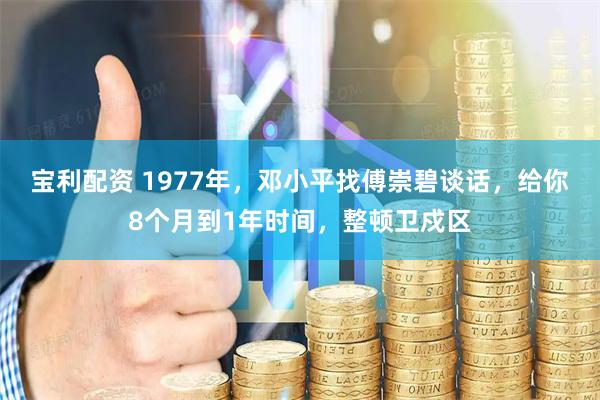 宝利配资 1977年，邓小平找傅崇碧谈话，给你8个月到1年时间，整顿卫戍区