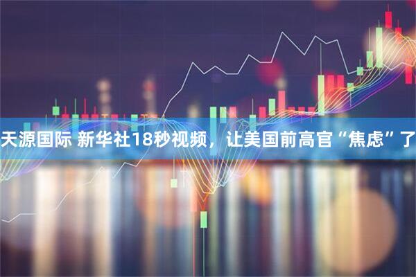 天源国际 新华社18秒视频，让美国前高官“焦虑”了